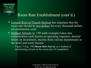 Copyright © 2007 by John Wiley &
Sons, Inc. All rights reserved
 General Rule-of-Thumb Method that stipulates that the
room rate should be two dollars for every thousand dollars
of construction costs
 Hubbart formula (p. 199 math example) takes into
consideration such factors as operating expenses, desired
return on investment, income from various departments in
the hotel and room income
– Figure 7-4 (p. 199) Room Rate Survey as a method of
maintaining current on the room rates of competitors
Room Rate Establishment (cont’d.)
 