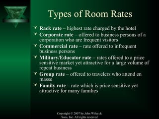 Copyright © 2007 by John Wiley &
Sons, Inc. All rights reserved
Types of Room Rates
 Rack rate – highest rate charged by the hotel
 Corporate rate – offered to business persons of a
corporation who are frequent visitors
 Commercial rate – rate offered to infrequent
business persons
 Military/Educator rate – rates offered to a price
sensitive market yet attractive for a large volume of
repeat business
 Group rate – offered to travelers who attend en
masse
 Family rate – rate which is price sensitive yet
attractive for many families
 