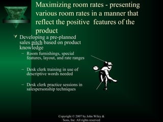 Copyright © 2007 by John Wiley &
Sons, Inc. All rights reserved
Maximizing room rates - presenting
various room rates in a manner that
reflect the positive features of the
product
 Developing a pre-planned
sales pitch based on product
knowledge
– Room furnishings, special
features, layout, and rate ranges
– Desk clerk training in use of
descriptive words needed
– Desk clerk practice sessions in
salespersonship techniques
 