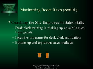 Copyright © 2007 by John Wiley &
Sons, Inc. All rights reserved
Maximizing Room Rates (cont’d.)
Coaching the Shy Employee in Sales Skills
– Desk clerk training in picking up on subtle cues
from guests
– Incentive programs for desk clerk motivation
– Bottom-up and top-down sales methods
 