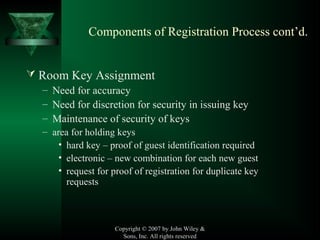 Copyright © 2007 by John Wiley &
Sons, Inc. All rights reserved
Components of Registration Process cont’d.
 Room Key Assignment
– Need for accuracy
– Need for discretion for security in issuing key
– Maintenance of security of keys
– area for holding keys
• hard key – proof of guest identification required
• electronic – new combination for each new guest
• request for proof of registration for duplicate key
requests
 