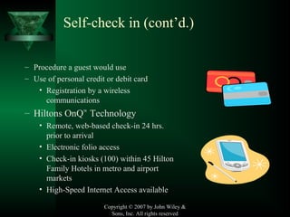 Copyright © 2007 by John Wiley &
Sons, Inc. All rights reserved
Self-check in (cont’d.)
– Procedure a guest would use
– Use of personal credit or debit card
• Registration by a wireless
communications
– Hiltons OnQ™
Technology
• Remote, web-based check-in 24 hrs.
prior to arrival
• Electronic folio access
• Check-in kiosks (100) within 45 Hilton
Family Hotels in metro and airport
markets
• High-Speed Internet Access available
 