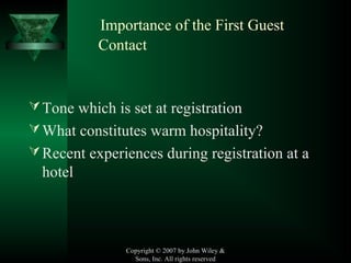Copyright © 2007 by John Wiley &
Sons, Inc. All rights reserved
Importance of the First Guest
Contact
Tone which is set at registration
What constitutes warm hospitality?
Recent experiences during registration at a
hotel
 