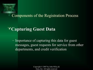 Copyright © 2007 by John Wiley &
Sons, Inc. All rights reserved
Components of the Registration Process
Capturing Guest Data
– Importance of capturing this data for guest
messages, guest requests for service from other
departments, and credit verification
 