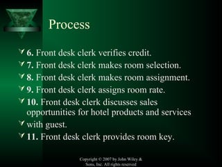 Process
 6. Front desk clerk verifies credit.
 7. Front desk clerk makes room selection.
 8. Front desk clerk makes room assignment.
 9. Front desk clerk assigns room rate.
 10. Front desk clerk discusses sales
opportunities for hotel products and services
 with guest.
 11. Front desk clerk provides room key.
Copyright © 2007 by John Wiley &
Sons, Inc. All rights reserved
 