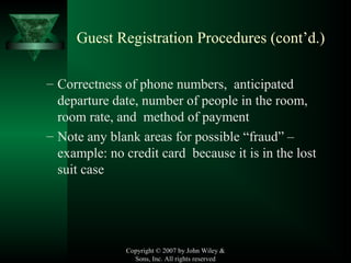 Copyright © 2007 by John Wiley &
Sons, Inc. All rights reserved
Guest Registration Procedures (cont’d.)
– Correctness of phone numbers, anticipated
departure date, number of people in the room,
room rate, and method of payment
– Note any blank areas for possible “fraud” –
example: no credit card because it is in the lost
suit case
 