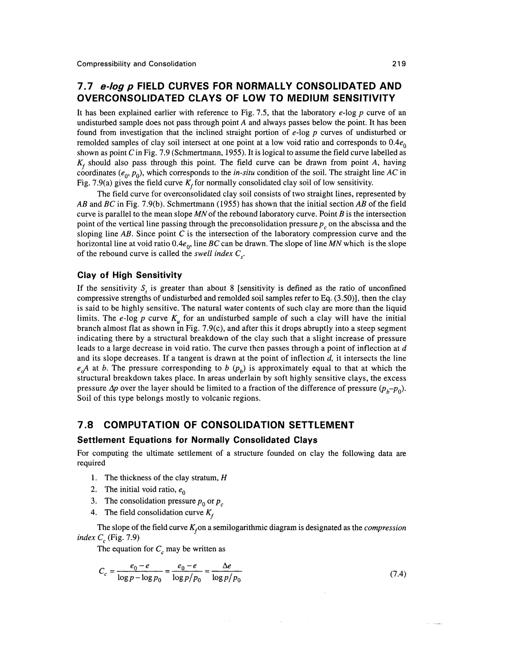 Compressibility and Consolidation 219
7.7 e-log p FIELD CURVES FOR NORMALLY CONSOLIDATED AND
OVERCONSOLIDATED CLAYS OF LOW TO MEDIUM SENSITIVITY
It has been explained earlier with reference to Fig. 7.5, that the laboratory e-log p curve of an
undisturbed sample does not pass through point A and always passes below the point. It has been
found from investigation that the inclined straight portion of e-log p curves of undisturbed or
remolded samples of clay soil intersect at one point at a low void ratio and corresponds to 0.4eQ
shown as point C in Fig. 7.9 (Schmertmann, 1955). It is logical to assume the field curve labelled as
Kf should also pass through this point. The field curve can be drawn from point A, having
coordinates (eQ, /?0), which corresponds to the in-situ condition of the soil. The straight line AC in
Fig. 7.9(a) gives the field curve AT,for normally consolidated clay soil of low sensitivity.
The field curve for overconsolidated clay soil consists of two straight lines, represented by
AB and BC in Fig. 7.9(b). Schmertmann (1955) has shown that the initial section AB of the field
curve is parallel to the mean slope MNof the rebound laboratory curve. Point B is the intersection
point of the vertical line passing through the preconsolidation pressure pc on the abscissa and the
sloping line AB. Since point C is the intersection of the laboratory compression curve and the
horizontal line at void ratio 0.4eQ, line BC can be drawn. The slope of line MN which is the slope
of the rebound curve is called the swell index Cs.
Clay of High Sensitivity
If the sensitivity St is greater than about 8 [sensitivity is defined as the ratio of unconfmed
compressive strengths of undisturbed and remolded soil samples refer to Eq. (3.50)], then the clay
is said to be highly sensitive. The natural water contents of such clay are more than the liquid
limits. The e-log p curve Ku for an undisturbed sample of such a clay will have the initial
branch almost flat as shown in Fig. 7.9(c), and after this it drops abruptly into a steep segment
indicating there by a structural breakdown of the clay such that a slight increase of pressure
leads to a large decrease in void ratio. The curve then passes through a point of inflection at d
and its slope decreases. If a tangent is drawn at the point of inflection d, it intersects the line
eQA at b. The pressure corresponding to b (pb) is approximately equal to that at which the
structural breakdown takes place. In areas underlain by soft highly sensitive clays, the excess
pressure Ap over the layer should be limited to a fraction of the difference of pressure (pt-p0).
Soil of this type belongs mostly to volcanic regions.
7.8 COMPUTATION OF CONSOLIDATION SETTLEMENT
Settlement Equations for Normally Consolidated Clays
For computing the ultimate settlement of a structure founded on clay the following data are
required
1. The thickness of the clay stratum, H
2. The initial void ratio, eQ
3. The consolidation pressure pQ or pc
4. The field consolidation curve K,
The slope of the field curve K.on a semilogarithmic diagram is designated as the compression
index Cc (Fig. 7.9)
The equation for Cc may be written as
C e
°~e e
°~e Ag
Iogp-logp0 logp/Po logp/pQ
(7
'4)
 
