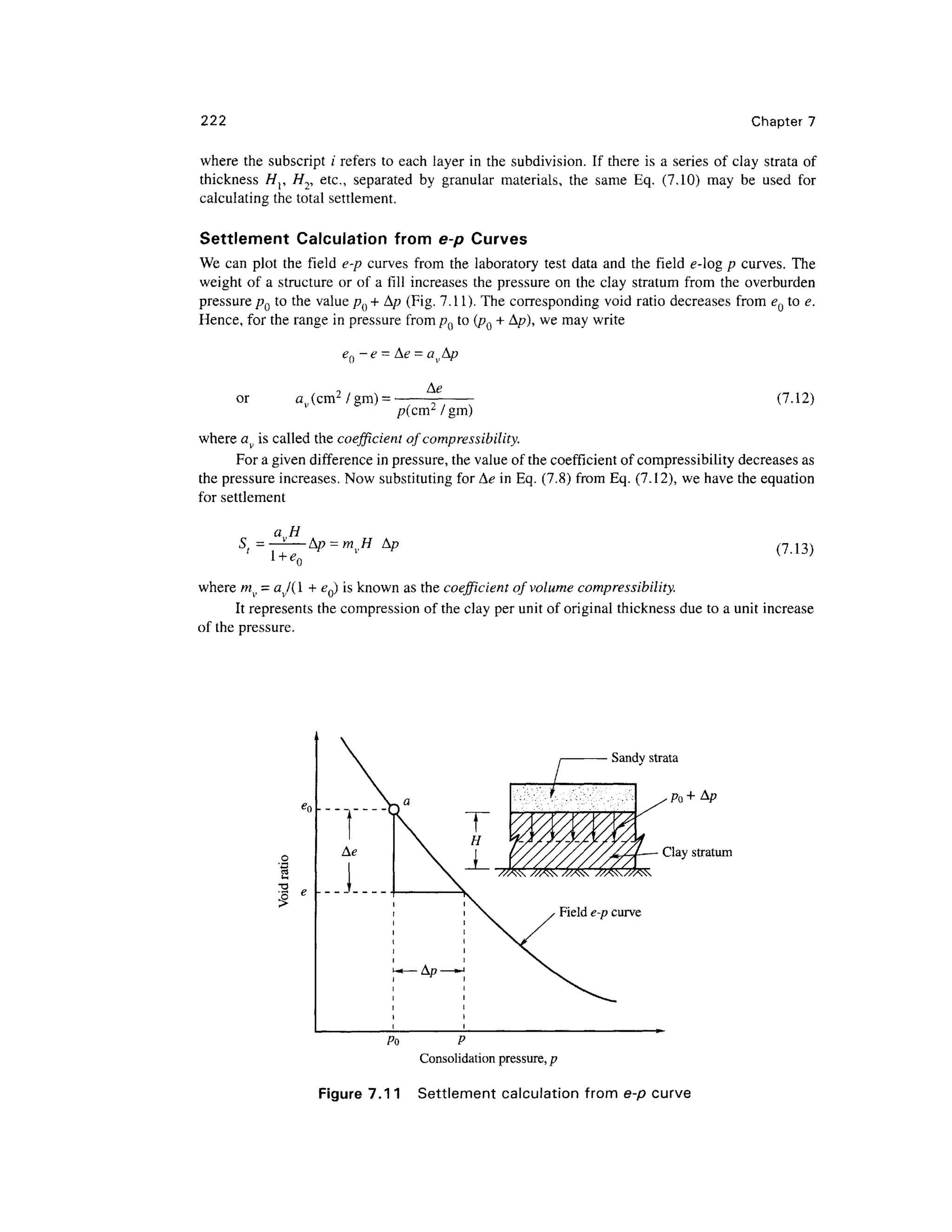 222 Chapter 7
where the subscript ;' refers to each layer in the subdivision. If there is a series of clay strata of
thickness Hr //2, etc., separated by granular materials, the same Eq. (7.10) may be used for
calculating the total settlement.
Settlement Calculation from e-p Curves
We can plot the field e-p curves from the laboratory test data and the field e-og p curves. The
weight of a structure or of a fill increases the pressure on the clay stratum from the overburden
pressure pQ to the value p() + A/? (Fig. 7.11). The corresponding void ratio decreases from eQ to e.
Hence, for the range in pressure from pQ to (pQ + A/?), we may write
-e -
or av (cm2
/gm) = (7.12)
/?(cm2
/gin)
where av is called the coefficient of compressibility.
For a given difference in pressure, the value of the coefficient of compressibility decreases as
the pressure increases. Now substituting for Ae in Eq. (7.8) from Eq. (7.12), we have the equation
for settlement
a H
S; = —-—Ap = mvH A/? (7.13)
where mv = av/( 1 + eQ) is known as the coefficient of volume compressibility.
It represents the compression of the clay per unit of original thickness due to a unit increase
of the pressure.
Clay stratum
Po P
Consolidation pressure, p
Figure 7.11 Settlement calculation from e-p curve
 