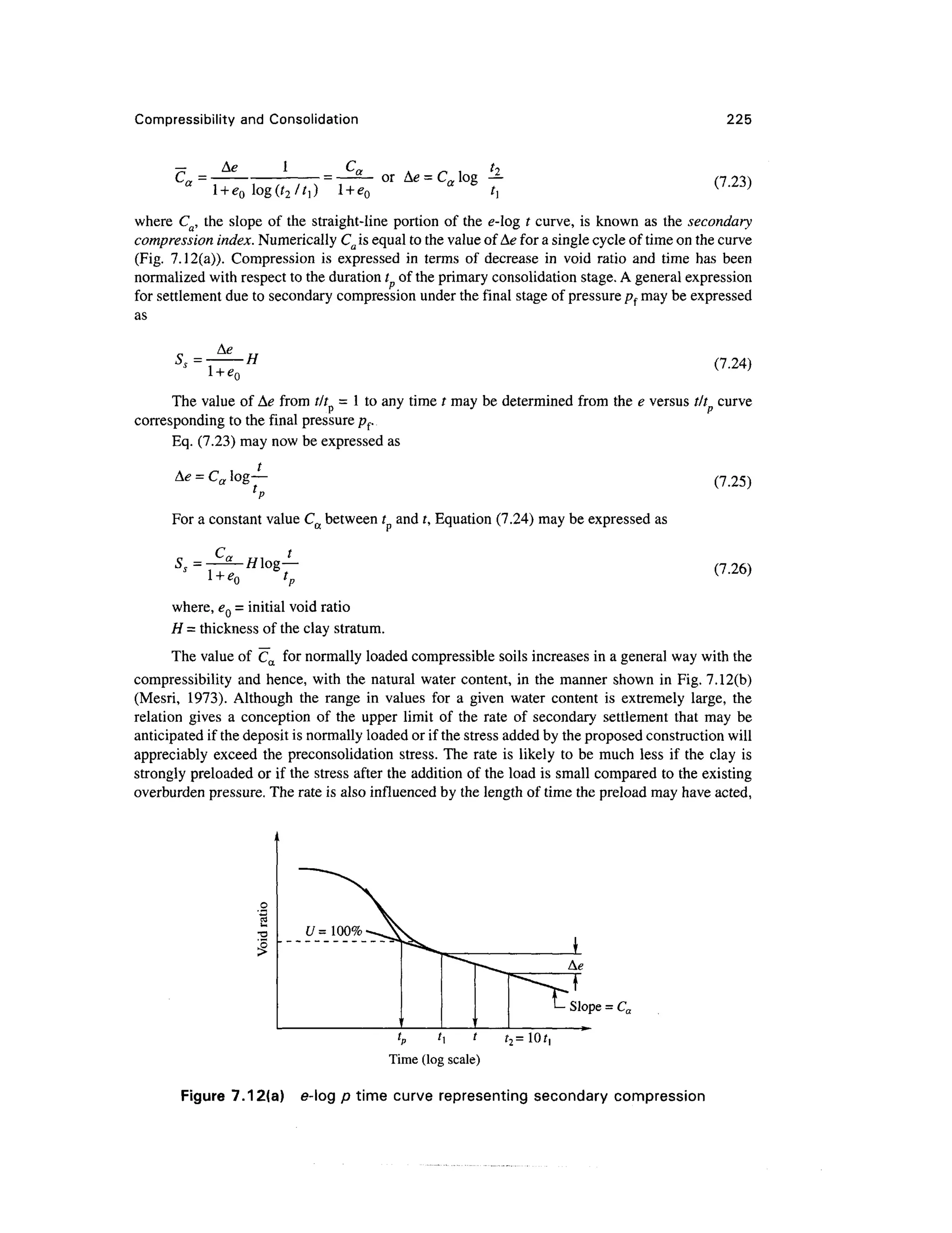 Compressibility and Consolidation 225
c = cn or Ae = Ca log —
*
(7.23)
where Ca, the slope of the straight-line portion of the e-log t curve, is known as the secondary
compression index. Numerically Ca is equal to the value of Ae for a single cycle of time on the curve
(Fig. 7.12(a)). Compression is expressed in terms of decrease in void ratio and time has been
normalized with respect to the duration t of the primary consolidation stage. A general expression
for settlement due to secondary compression under the final stage of pressure pf may be expressed
as
5 = •H (7.24)
The value of Ae from tit = 1 to any time / may be determined from the e versus tit curve
corresponding to the final pressure pf.
Eq. (7.23) may now be expressed as
A<? = Ca log—
For a constant value Ca between t and t, Equation (7.24) may be expressed as
(7.25)
(7.26)
where, eQ - initial void ratio
H = thickness of the clay stratum.
The value of Ca for normally loaded compressible soils increases in a general way with the
compressibility and hence, with the natural water content, in the manner shown in Fig. 7.12(b)
(Mesri, 1973). Although the range in values for a given water content is extremely large, the
relation gives a conception of the upper limit of the rate of secondary settlement that may be
anticipated if the deposit is normally loaded or if the stress added by the proposed constructionwill
appreciably exceed the preconsolidation stress. The rate is likely to be much less if the clay is
strongly preloaded or if the stress after the addition of the load is small compared to the existing
overburden pressure. The rate is also influenced by the length of time the preload may have acted,
Slope = Ca
r2 =10f,
Time (logscale)
Figure 7.12(a) e-log p time curve representing secondary compression
 