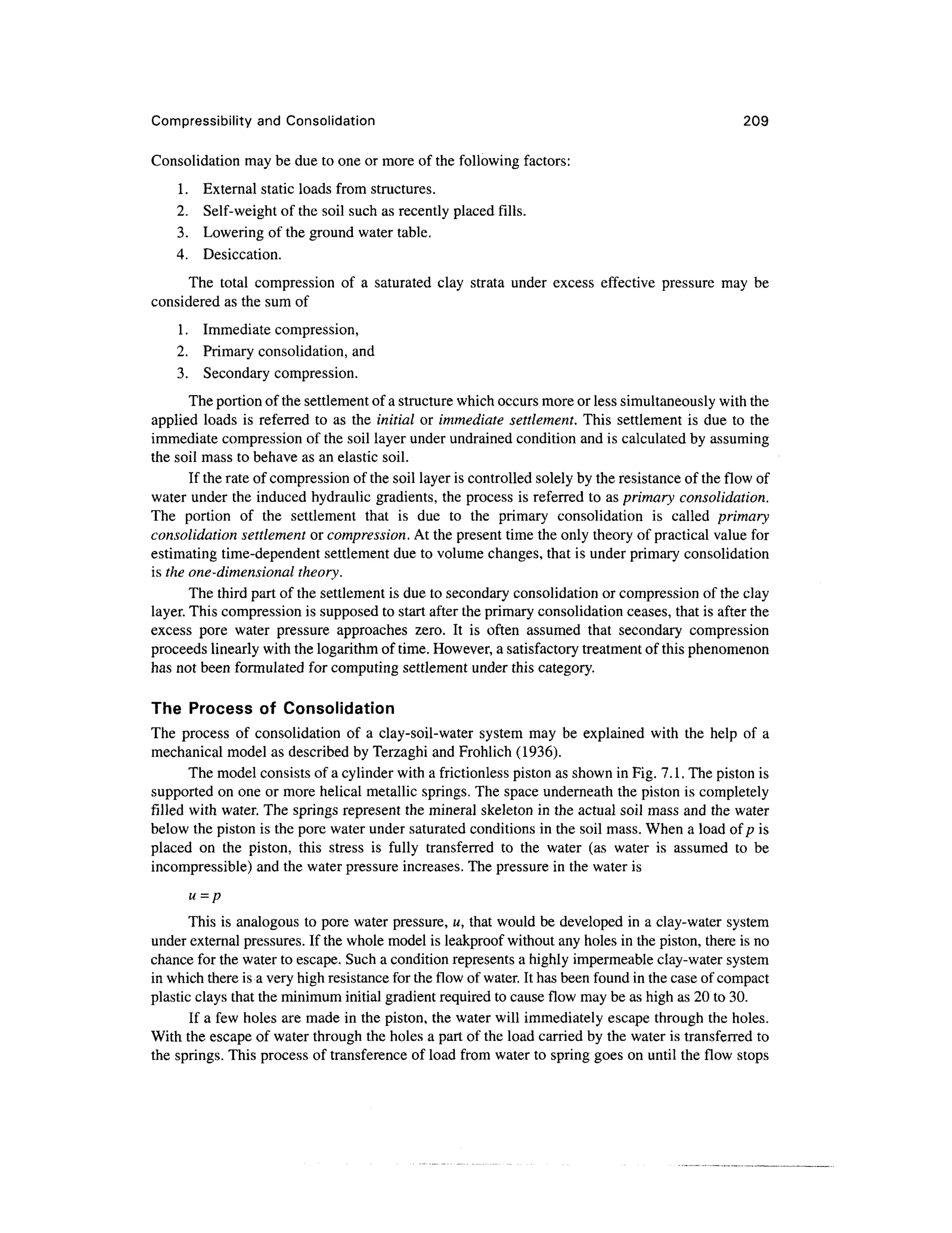 Compressibility and Consolidation 209
Consolidation may be due to one or more of the following factors:
1. External static loads from structures.
2. Self-weight of the soil such as recently placed fills.
3. Lowering of the ground water table.
4. Desiccation.
The total compression of a saturated clay strata under excess effective pressure may be
considered as the sum of
1. Immediate compression,
2. Primary consolidation, and
3. Secondary compression.
The portion of the settlement of a structure which occurs more or less simultaneouslywith the
applied loads is referred to as the initial or immediate settlement. This settlement is due to the
immediate compression of the soil layer under undrained condition and is calculated by assuming
the soil mass to behave as an elastic soil.
If the rate of compression of the soil layer is controlled solely by the resistance of the flow of
water under the induced hydraulic gradients, the process is referred to as primary consolidation.
The portion of the settlement that is due to the primary consolidation is called primary
consolidation settlement or compression. At the present time the only theory of practical value for
estimating time-dependent settlement due to volume changes, that is under primary consolidation
is the one-dimensional theory.
The third part of the settlement is due to secondary consolidation or compression of the clay
layer. This compression is supposed to start after the primary consolidation ceases, that is after the
excess pore water pressure approaches zero. It is often assumed that secondary compression
proceeds linearly with the logarithm of time. However, a satisfactory treatment of this phenomenon
has not been formulated for computing settlement under this category.
The Process of Consolidation
The process of consolidation of a clay-soil-water system may be explained with the help of a
mechanical model as described by Terzaghi and Frohlich (1936).
The model consists of a cylinder with a frictionless piston as shown in Fig. 7.1. The piston is
supported on one or more helical metallic springs. The space underneath the piston is completely
filled with water. The springs represent the mineral skeleton in the actual soil mass and the water
below the piston is the pore water under saturated conditions in the soil mass. When a load of p is
placed on the piston, this stress is fully transferred to the water (as water is assumed to be
incompressible) and the water pressure increases. The pressure in the water is
u = p
This is analogous to pore water pressure, u, that would be developed in a clay-water system
under external pressures. If the whole model is leakproof without any holes in the piston, there is no
chance for the water to escape. Such a condition represents a highly impermeable clay-water system
in which there is a very high resistance for the flow of water. It has been found in the case of compact
plastic clays that the minimum initial gradient required to cause flow may be as high as 20 to 30.
If a few holes are made in the piston, the water will immediately escape through the holes.
With the escape of water through the holes a part of the load carried by the water is transferred to
the springs. This process of transference of load from water to spring goes on until the flow stops
 