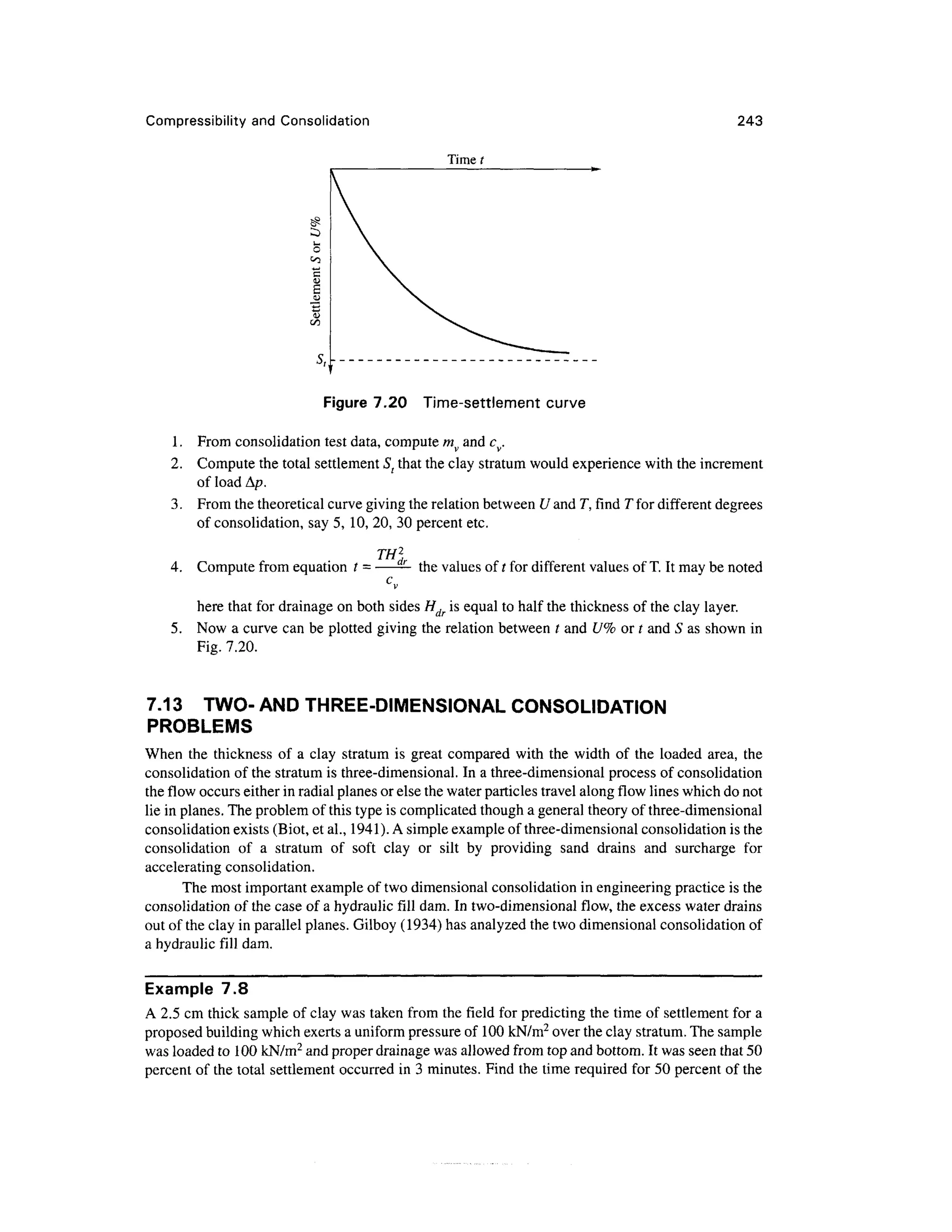 Compressibility and Consolidation 243
Time t
Figure 7.20 Time-settlement curve
1. From consolidation test data, compute mv and cv.
2. Compute the total settlement St that the clay stratum would experience with the increment
of load Ap.
3. From the theoretical curve giving the relation between U and T, find T for different degrees
of consolidation, say 5, 10, 20, 30 percent etc.
TH2
,
4. Compute from equation t =—— the values of t for different values of T. It may be noted
C
v
here that for drainage on both sides Hdr is equal to half the thickness of the clay layer.
5. Now a curve can be plotted giving the relation between t and U% or t and S as shown in
Fig. 7.20.
7.13 TWO- AND THREE-DIMENSIONAL CONSOLIDATION
PROBLEMS
When the thickness of a clay stratum is great compared with the width of the loaded area, the
consolidation of the stratum is three-dimensional. In a three-dimensional process of consolidation
the flow occurs either in radial planes or else the water particles travel along flow lines which do not
lie in planes. The problem of this type is complicated though a general theory of three-dimensional
consolidation exists (Biot, et al., 1941). A simple example of three-dimensional consolidation is the
consolidation of a stratum of soft clay or silt by providing sand drains and surcharge for
accelerating consolidation.
The most important example of two dimensional consolidation in engineering practice is the
consolidation of the case of a hydraulic fill dam. In two-dimensional flow, the excess water drains
out of the clay in parallel planes. Gilboy (1934) has analyzed the two dimensional consolidation of
a hydraulic fill dam.
Example 7.8
A 2.5 cm thick sample of clay was taken from the field for predicting the time of settlement for a
proposed building which exerts a uniform pressure of 100 kN/m2
over the clay stratum. The sample
was loaded to 100 kN/m2
and proper drainage was allowed from top and bottom. It was seen that 50
percent of the total settlement occurred in 3 minutes. Find the time required for 50 percent of the
 