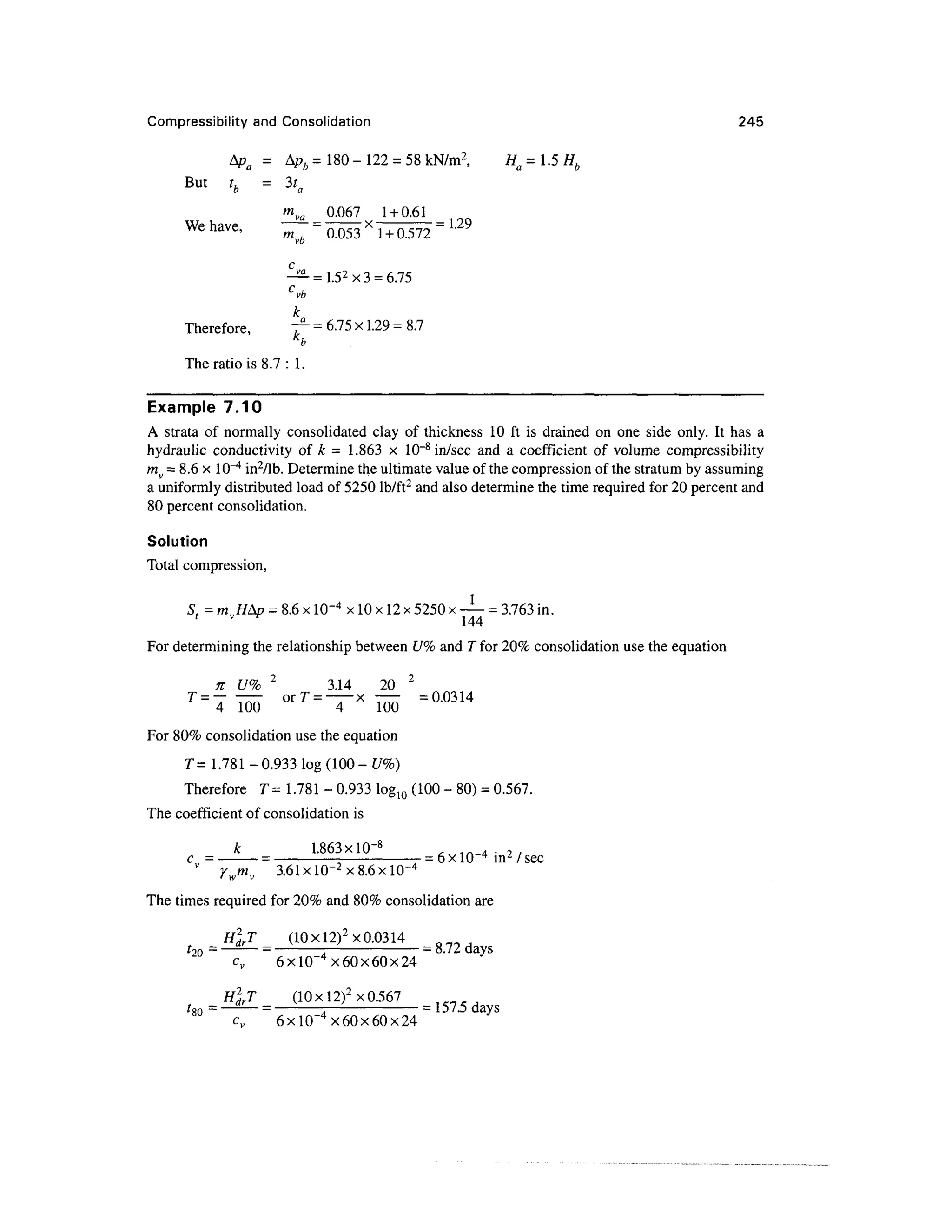 Compressibility and Consolidation 245
A D = Ap, = 180-122 = 58kN/m2
, H=l.5H,
But tb = 3ta
Q.Q67 1 + 0.61
a
We have, m = 0.053 * 1 + 0.572 = L29
vb
k
Therefore, T2
-= 6.75 x 1.29 = 8.7
K
b
The ratio is 8.7 : 1.
Example 7.10
A strata of normally consolidated clay of thickness 10 ft is drained on one side only. It has a
hydraulic conductivity of h = 1.863 x 10~8
in/sec and a coefficient of volume compressibility
rav = 8.6 x 10"4
in2
/lb. Determine the ultimate value of the compression of the stratum by assuming
a uniformly distributed load of 5250 lb/ft2
and also determine the time required for 20 percent and
80 percent consolidation.
Solution
Total compression,
S = m //A/? = 8.6x 10~4
x 10 x 12x 5250 x — = 3.763 in.
< v f 144
For determining the relationship between U% and T for 20% consolidation use the equation
n U% 2
3.14 20 2
T
= ^m orT
=~x
m =a
°314
For 80% consolidation use the equation
T =1.781 - 0.933 log (100 - £/%)
Therefore T= 1.781 - 0.933 Iog10 (100 - 80) = 0.567.
The coefficient of consolidation is
k 1.863xlO~8
, m 4 • ? /
c = = - 6x 10~4
in2
/sec
ywmv 3.61xlO~2
x8.
The times required for 20% and 80% consolidation are
H2
drT (10xl2)2
x0.0314
f2o = —££L
— = ~A = 8.72 days
cv 6xlO"4
x60x60x24
H2
drT (10 x!2)2
x 0.567
?
so = =
A =
157.5 days
cv 6xlO"4
x60x60x24
 