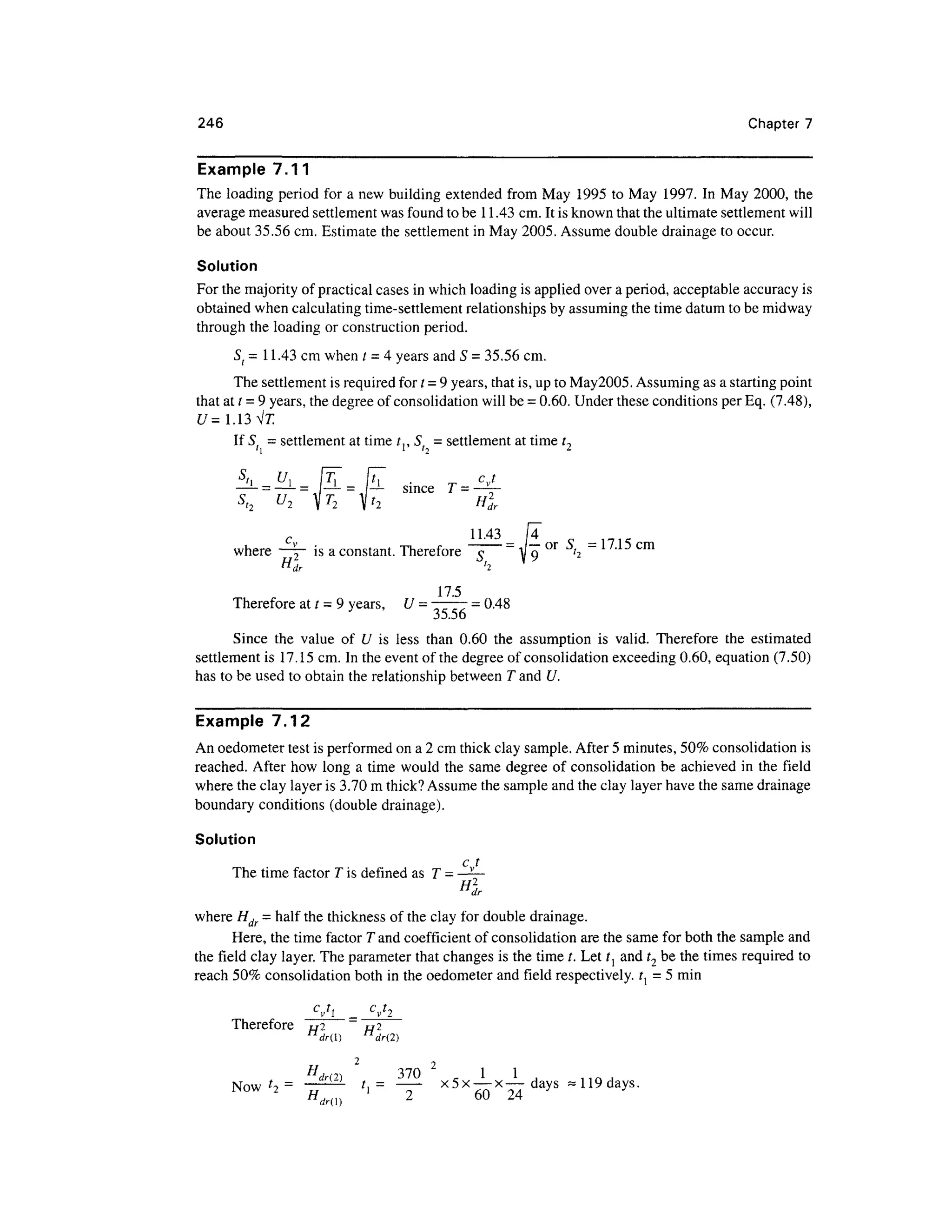 246 Chapter 7
Example 7.11
The loading period for a new building extended from May 1995 to May 1997. In May 2000, the
average measured settlement was found to be 11.43 cm. It is known that the ultimate settlement will
be about 35.56 cm. Estimate the settlement in May 2005. Assume double drainage to occur.
Solution
For the majority of practical cases in which loading is applied over a period, acceptable accuracy is
obtained when calculating time-settlement relationships by assuming the time datum to be midway
through the loading or construction period.
St = 11.43 cm when t = 4 years and 5 = 35.56 cm.
The settlement is required for t =9 years, that is, up to May2005. Assuming as a starting point
that at t =9 years, the degree of consolidation will be = 0.60. Under these conditions per Eq. (7.48),
U= 1.13 Vl
If St = settlement at time t,, S, = settlement at time t,
' l
= — since
H2
dr
IT
°r
~ cm
_
where ~~ is a constant. Therefore ~T ~ A o" '2
VL
^ , 1 -*
H
dr h
17.5
Therefore at t = 9 years, U =7777 = 0.48
35.56
Since the value of U is less than 0.60 the assumption is valid. Therefore the estimated
settlement is 17.15 cm. In the event of the degree of consolidation exceeding 0.60, equation (7.50)
has to be used to obtain the relationship between T and U.
Example 7.12
An oedometer test is performed on a 2 cm thick clay sample. After 5 minutes, 50% consolidation is
reached. After how long a time would the same degree of consolidation be achieved in the field
where the clay layer is 3.70 m thick?Assume the sample and the clay layer have the same drainage
boundary conditions (double drainage).
Solution
c,.t
The time factor T is defined as T -
where Hdr - half the thickness of the clay for double drainage.
Here, the time factor T and coefficient of consolidation are the same for both the sample and
the field clay layer. The parameter that changes is the time /. Let tl and t2 be the times required to
reach 50% consolidation both in the oedometer and field respectively. t{ = 5 min
=
Therefore t/2 t/2
n
dr() n
dr(2)
2 j
H, n, 3 7 0 1 1
Now f
i = t,= x5x — x—days ~ 119days.
WOW 2
Hd ' 2 6 0 2 4 y
 