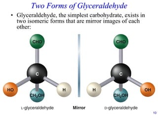 10
Two Forms of Glyceraldehyde
• Glyceraldehyde, the simplest carbohydrate, exists in
two isomeric forms that are mirror images of each
other:
 