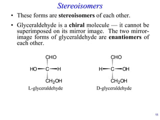 Stereoisomers
• These forms are stereoisomers of each other.
• Glyceraldehyde is a chiral molecule — it cannot be
superimposed on its mirror image. The two mirror-
image forms of glyceraldehyde are enantiomers of
each other.
11
C
CHO
CH2OH
H
HO C
H OH
CH2OH
CHO
L-glyceraldehyde D-glyceraldehyde
 