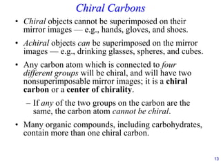 13
Chiral Carbons
• Chiral objects cannot be superimposed on their
mirror images — e.g., hands, gloves, and shoes.
• Achiral objects can be superimposed on the mirror
images — e.g., drinking glasses, spheres, and cubes.
• Any carbon atom which is connected to four
different groups will be chiral, and will have two
nonsuperimposable mirror images; it is a chiral
carbon or a center of chirality.
– If any of the two groups on the carbon are the
same, the carbon atom cannot be chiral.
• Many organic compounds, including carbohydrates,
contain more than one chiral carbon.
 