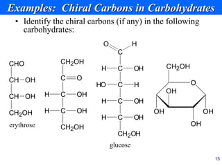15
Examples: Chiral Carbons in Carbohydrates
• Identify the chiral carbons (if any) in the following
carbohydrates:
erythrose
CH
CHO
CH OH
CH2OH
OH
C
C
O H
H OH
C
HO H
C
C
OH
H
CH2OH
OH
H
glucose
O
CH2OH
OH
OH
OH
OH
C
CH2OH
O
C
H OH
C
CH2OH
OH
H
 