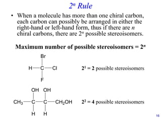 2n Rule
• When a molecule has more than one chiral carbon,
each carbon can possibly be arranged in either the
right-hand or left-hand form, thus if there are n
chiral carbons, there are 2n possible stereoisomers.
Maximum number of possible stereoisomers = 2n
C
H Cl
Br
F
16
21 = 2 possible stereoisomers
C
CH3 C
OH
H
CH2OH
H
OH
22 = 4 possible stereoisomers
 