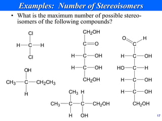17
Examples: Number of Stereoisomers
• What is the maximum number of possible stereo-
isomers of the following compounds?
C
C
O H
H OH
C
HO H
C
C
OH
H
CH2OH
OH
H
C
CH2OH
O
C
H OH
C
CH2OH
OH
H
C
CH3 CH2CH3
OH
H
C
H H
Cl
Cl
C
CH3 C
CH3
H
CH2OH
OH
H
 