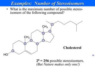 18
Examples: Number of Stereoisomers
• What is the maximum number of possible stereo-
isomers of the following compound?
CH3
CH3
HO 18
28 = 256 possible stereoisomers.
(But Nature makes only one!)
Cholesterol
 