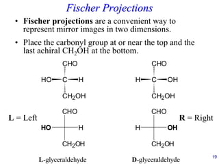 19
Fischer Projections
• Fischer projections are a convenient way to
represent mirror images in two dimensions.
• Place the carbonyl group at or near the top and the
last achiral CH2OH at the bottom.
C
CHO
CH2OH
H
HO C
H OH
CH2OH
CHO
CHO
CH2OH
H
HO H OH
CH2OH
CHO
L-glyceraldehyde D-glyceraldehyde
L = Left R = Right
 