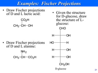 21
Examples: Fischer Projections
• Draw Fischer projections
of D and L lactic acid:
CH
CO2H
CH3 OH
• Draw Fischer projections
of D and L alanine:
CH
NH2
CH3 CO2H
• Given the structure
for D-glucose, draw
the structure of L-
glucose:
CHO
OH
H
H
HO
OH
H
CH2OH
OH
H
D-glucose
 