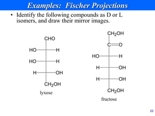 22
Examples: Fischer Projections
• Identify the following compounds as D or L
isomers, and draw their mirror images.
HO H
C
OH
H
CH2OH
OH
H
O
CH2OH
fructose
HO H
CH2OH
OH
H
H
CHO
lyxose
HO
 
