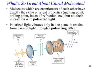23
What’s So Great About Chiral Molecules?
• Molecules which are enantiomers of each other have
exactly the same physical properties (melting point,
boiling point, index of refraction, etc.) but not their
interaction with polarized light.
• Polarized light vibrates only in one plane; it results
from passing light through a polarizing filter.
 