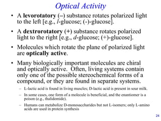 24
Optical Activity
• A levorotatory (–) substance rotates polarized light
to the left [e.g., l-glucose; (-)-glucose].
• A dextrorotatory (+) substance rotates polarized
light to the right [e.g., d-glucose; (+)-glucose].
• Molecules which rotate the plane of polarized light
are optically active.
• Many biologically important molecules are chiral
and optically active. Often, living systems contain
only one of the possible stereochemical forms of a
compound, or they are found in separate systems.
– L-lactic acid is found in living muscles; D-lactic acid is present in sour milk.
– In some cases, one form of a molecule is beneficial, and the enantiomer is a
poison (e.g., thalidomide).
– Humans can metabolize D-monosaccharides but not L-isomers; only L-amino
acids are used in protein synthesis
 