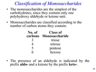 26
Classification of Monosaccharides
• The monosaccharides are the simplest of the
carbohydrates, since they contain only one
polyhydroxy aldehyde or ketone unit.
• Monosaccharides are classified according to the
number of carbon atoms they contain:
• The presence of an aldehyde is indicated by the
prefix aldo- and a ketone by the prefix keto-.
No. of Class of
carbons Monosaccharide
3 triose
4 tetrose
5 pentose
6 hexose
 
