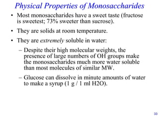 33
Physical Properties of Monosaccharides
• Most monosaccharides have a sweet taste (fructose
is sweetest; 73% sweeter than sucrose).
• They are solids at room temperature.
• They are extremely soluble in water:
– Despite their high molecular weights, the
presence of large numbers of OH groups make
the monosaccharides much more water soluble
than most molecules of similar MW.
– Glucose can dissolve in minute amounts of water
to make a syrup (1 g / 1 ml H2O).
 