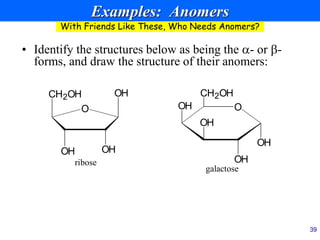 39
Examples: Anomers
• Identify the structures below as being the - or -
forms, and draw the structure of their anomers:
OH
CH2OH
OH OH
O
ribose
O
OH
OH
OH
OH
CH2OH
galactose
With Friends Like These, Who Needs Anomers?
 