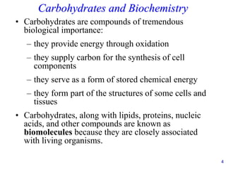 4
Carbohydrates and Biochemistry
• Carbohydrates are compounds of tremendous
biological importance:
– they provide energy through oxidation
– they supply carbon for the synthesis of cell
components
– they serve as a form of stored chemical energy
– they form part of the structures of some cells and
tissues
• Carbohydrates, along with lipids, proteins, nucleic
acids, and other compounds are known as
biomolecules because they are closely associated
with living organisms.
 