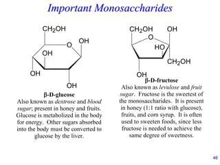 46
Important Monosaccharides
O
CH2OH
OH
OH
OH
OH
-D-glucose
Also known as dextrose and blood
sugar; present in honey and fruits.
Glucose is metabolized in the body
for energy. Other sugars absorbed
into the body must be converted to
glucose by the liver.
O
CH2OH
OH
HO
OH
CH2OH
-D-fructose
Also known as levulose and fruit
sugar. Fructose is the sweetest of
the monosaccharides. It is present
in honey (1:1 ratio with glucose),
fruits, and corn syrup. It is often
used to sweeten foods, since less
fructose is needed to achieve the
same degree of sweetness.
 