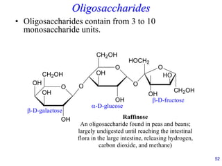 52
Oligosaccharides
• Oligosaccharides contain from 3 to 10
monosaccharide units.
O
CH2OH
OH
OH
OH
O
O
CH2OH
OH
OH
-D-galactose
-D-glucose
Raffinose
An oligosaccharide found in peas and beans;
largely undigested until reaching the intestinal
flora in the large intestine, releasing hydrogen,
carbon dioxide, and methane)
O
HOCH2
O
OH
HO
CH2OH
-D-fructose
 