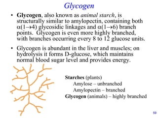 59
Glycogen
• Glycogen, also known as animal starch, is
structurally similar to amylopectin, containing both
(1→4) glycosidic linkages and (1→6) branch
points. Glycogen is even more highly branched,
with branches occurring every 8 to 12 glucose units.
• Glycogen is abundant in the liver and muscles; on
hydrolysis it forms D-glucose, which maintains
normal blood sugar level and provides energy.
Starches (plants)
Amylose – unbranched
Amylopectin – branched
Glycogen (animals) – highly branched
 