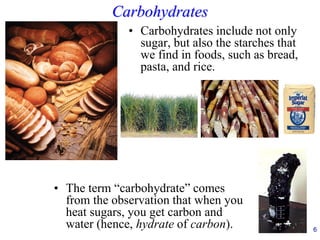 Carbohydrates
• Carbohydrates include not only
sugar, but also the starches that
we find in foods, such as bread,
pasta, and rice.
6
• The term “carbohydrate” comes
from the observation that when you
heat sugars, you get carbon and
water (hence, hydrate of carbon).
 