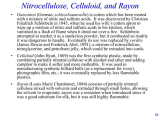63
Nitrocellulose, Celluloid, and Rayon
• Guncotton (German, schiessbaumwolle) is cotton which has been treated
with a mixture of nitric and sulfuric acids. It was discovered by Christian
Friedrich Schönbein in 1845, when he used his wife’s cotton apron to
wipe up a mixture of nitric and sulfuric acids in his kitchen, which
vanished in a flash of flame when it dried out over a fire. Schönbein
attempted to market it as a smokeless powder, but it combusted so readily
it was dangerous to handle. Eventually its use was replaced by cordite
(James Dewar and Frederick Abel, 1891), a mixture of nitrocellulose,
nitroglycerine, and petroleum jelly, which could be extruded into cords.
• Celluloid (John Hyatt, 1869) was the first synthetic plastic, made by
combining partially nitrated cellulose with alcohol and ether and adding
camphor to make it softer and more malleable. It was used in
manufacturing synthetic billiard balls (as a replacement for ivory),
photographic film, etc.; it was eventually replaced by less flammable
plastics.
• Rayon (Louis Marie Chardonnet, 1884) consists of partially nitrated
cellulose mixed with solvents and extruded through small holes, allowing
the solvent to evaporate; rayon was a sensation when introduced since it
was a good substitute for silk, but it was still highly flammable.
 