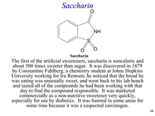 68
Saccharin
The first of the artificial sweeteners, saccharin is noncaloric and
about 500 times sweeter than sugar. It was discovered in 1879
by Constantine Fahlberg, a chemistry student at Johns Hopkins
University working for Ira Remsen; he noticed that the bread he
was eating was unusually sweet, and went back to his lab bench
and tasted all of the compounds he had been working with that
day to find the compound responsible. It was marketed
commercially as a non-nutritive sweetener very quickly,
especially for use by diabetics. It was banned in some areas for
some time because it was a suspected carcinogen.
S
NH
O
O
O
Saccharin
 