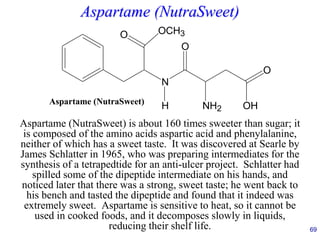 69
Aspartame (NutraSweet)
Aspartame (NutraSweet) is about 160 times sweeter than sugar; it
is composed of the amino acids aspartic acid and phenylalanine,
neither of which has a sweet taste. It was discovered at Searle by
James Schlatter in 1965, who was preparing intermediates for the
synthesis of a tetrapedtide for an anti-ulcer project. Schlatter had
spilled some of the dipeptide intermediate on his hands, and
noticed later that there was a strong, sweet taste; he went back to
his bench and tasted the dipeptide and found that it indeed was
extremely sweet. Aspartame is sensitive to heat, so it cannot be
used in cooked foods, and it decomposes slowly in liquids,
reducing their shelf life.
OCH3
O
N
O
NH2
O
OH
H
Aspartame (NutraSweet)
 