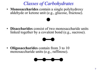 7
Classes of Carbohydrates
• Monosaccharides contain a single polyhydroxy
aldehyde or ketone unit (e.g., glucose, fructose).
• Disaccharides consist of two monosaccharide units
linked together by a covalent bond (e.g., sucrose).
• Oligosaccharides contain from 3 to 10
monosaccharide units (e.g., raffinose).
 