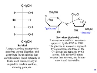 71
O
CH2OH
Cl
OH
OH
"galactose"
Sucralose (Splenda)
A non-caloric artificial sweetener
approved by the FDA in 1998.
The glucose in sucrose is replaced
by a galactose, and three of the
OH groups are replaced by Cl
atoms. It is about 600 times
sweeter than sucrose, and is non-
caloric and heat-stable.
O
CH2Cl
O
OH
HO
CH2Cl
"fructose"
CH2OH
H OH
HO H
H OH
H OH
CH2OH
Sorbitol
A sugar alcohol; incompletely
absorbed during digestion, and
contribute fewer calories than
carbohydrates; found naturally in
fruits; used commercially in
sugar-free candies, cookies,
chewing gum, etc.
 