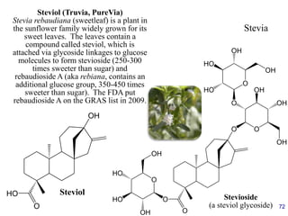 72
Stevia
OH
O
HO Steviol
O
O
O
O
O
O
O
OH
HO
HO
OH
OH
OH
OH
HO
OH
HO
OH
Stevioside
(a steviol glycoside)
Steviol (Truvia, PureVia)
Stevia rebaudiana (sweetleaf) is a plant in
the sunflower family widely grown for its
sweet leaves. The leaves contain a
compound called steviol, which is
attached via glycoside linkages to glucose
molecules to form stevioside (250-300
times sweeter than sugar) and
rebaudioside A (aka rebiana, contains an
additional glucose group, 350-450 times
sweeter than sugar). The FDA put
rebaudioside A on the GRAS list in 2009.
 