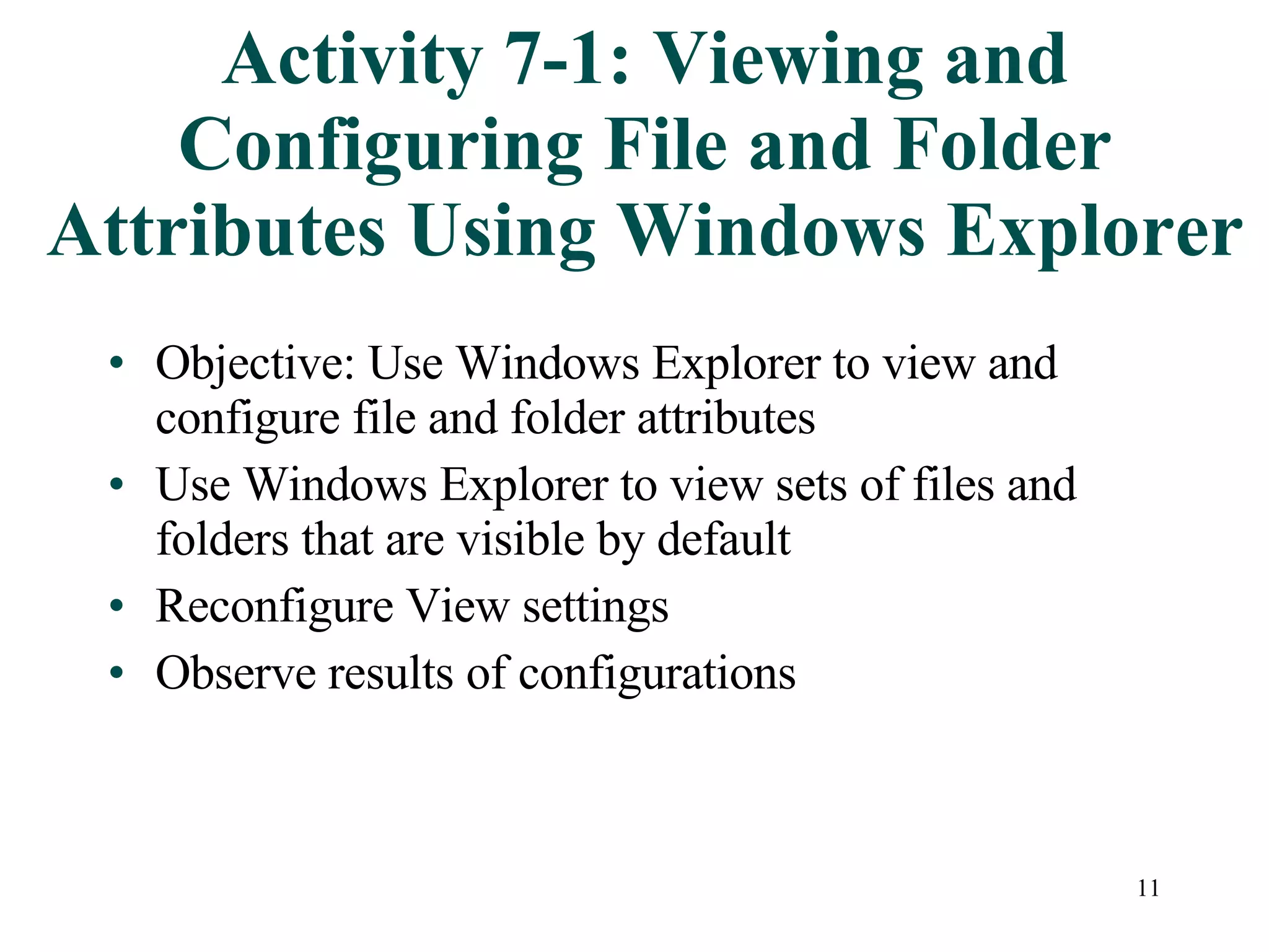 Activity 7-1: Viewing and Configuring File and Folder Attributes Using Windows Explorer Objective: Use Windows Explorer to view and configure file and folder attributes Use Windows Explorer to view sets of files and folders that are visible by default Reconfigure View settings Observe results of configurations 