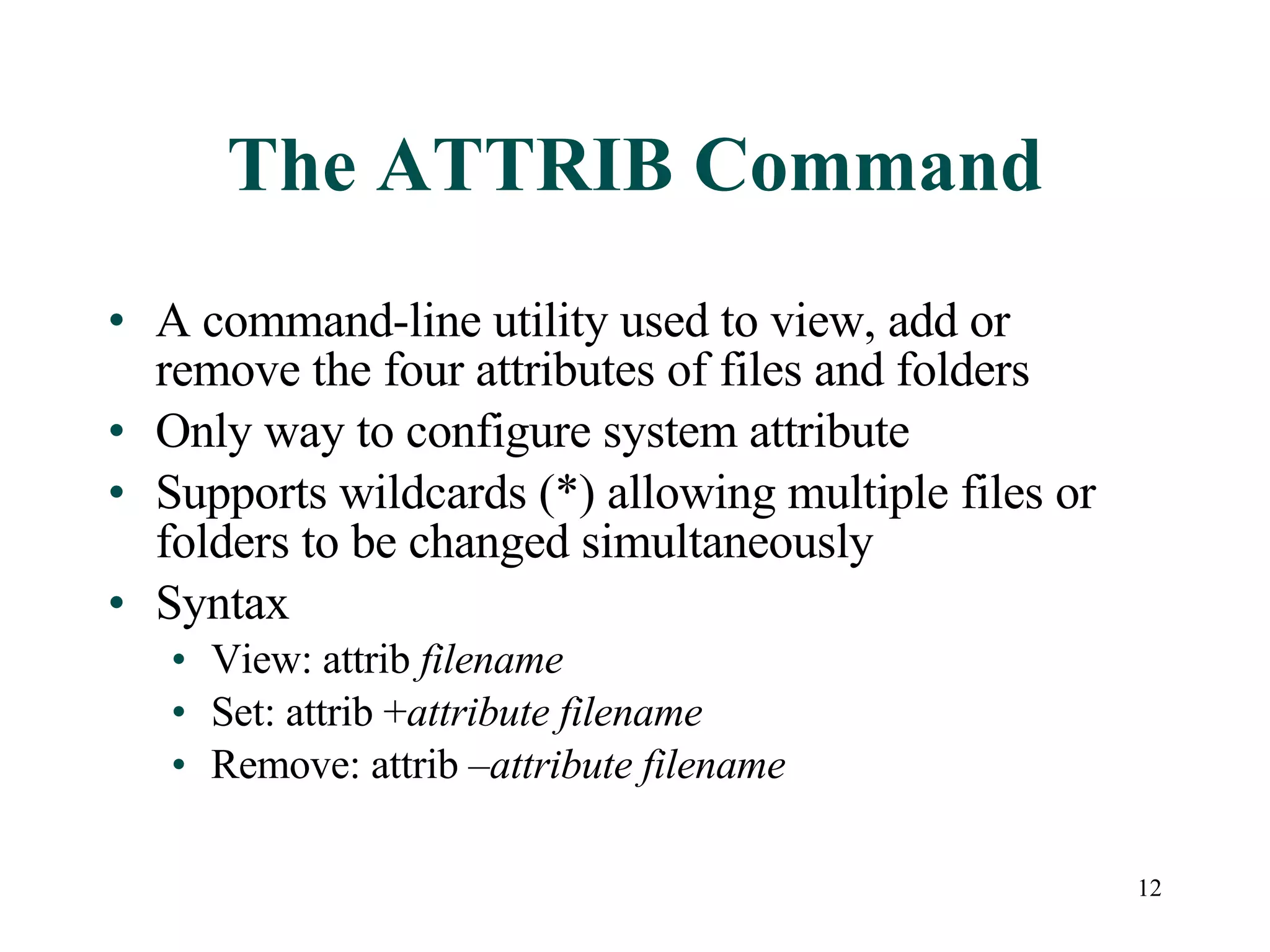 The ATTRIB Command A command-line utility used to view, add or remove the four attributes of files and folders Only way to configure system attribute Supports wildcards (*) allowing multiple files or folders to be changed simultaneously Syntax View: attrib  filename Set: attrib + attribute   filename Remove: attrib – attribute   filename 