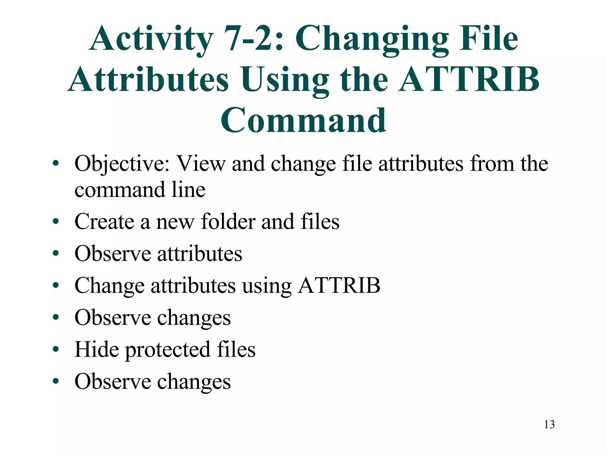 Activity 7-2: Changing File Attributes Using the ATTRIB Command Objective: View and change file attributes from the command line Create a new folder and files Observe attributes Change attributes using ATTRIB Observe changes Hide protected files Observe changes 