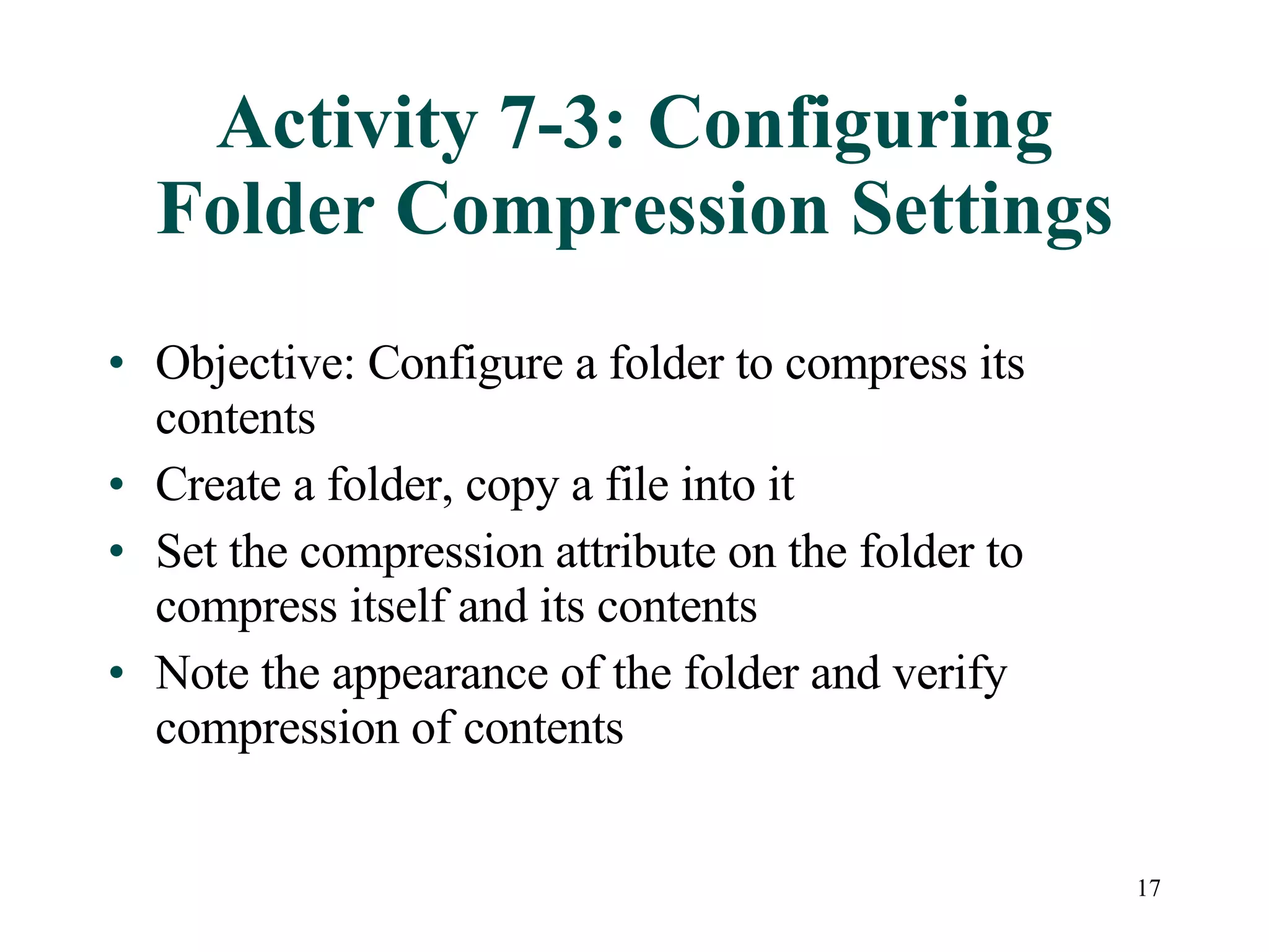 Activity 7-3: Configuring Folder Compression Settings Objective: Configure a folder to compress its contents Create a folder, copy a file into it Set the compression attribute on the folder to compress itself and its contents Note the appearance of the folder and verify compression of contents 