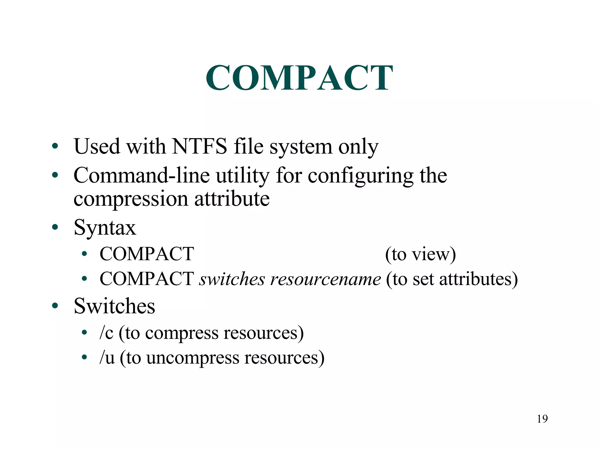 COMPACT Used with NTFS file system only Command-line utility for configuring the compression attribute  Syntax COMPACT   (to view) COMPACT  switches   resourcename  (to set attributes) Switches /c (to compress resources) /u (to uncompress resources) 