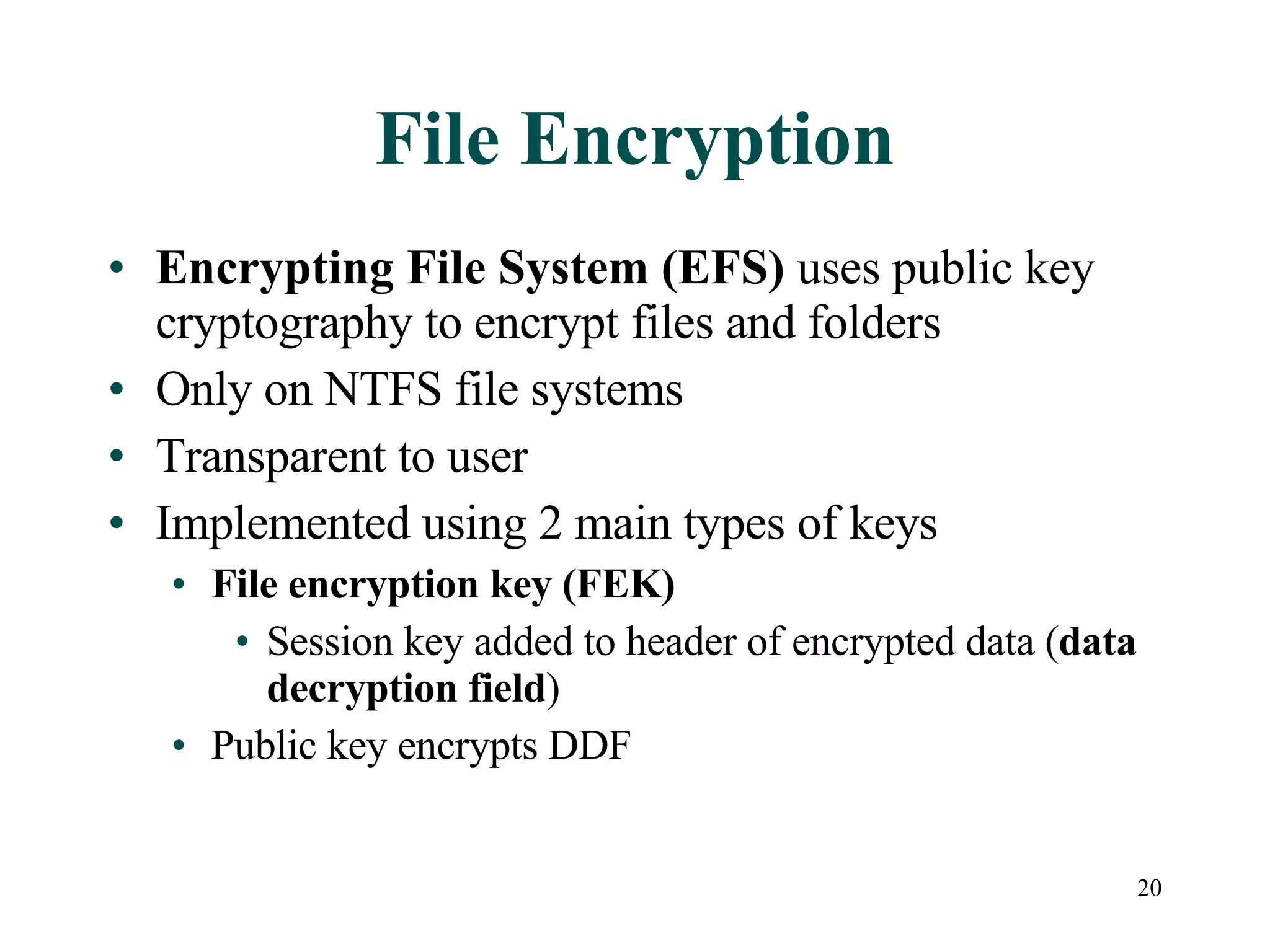 File Encryption Encrypting File System (EFS)  uses public key cryptography to encrypt files and folders Only on NTFS file systems Transparent to user Implemented using 2 main types of keys File encryption key (FEK) Session key added to header of encrypted data ( data decryption field ) Public key encrypts DDF 