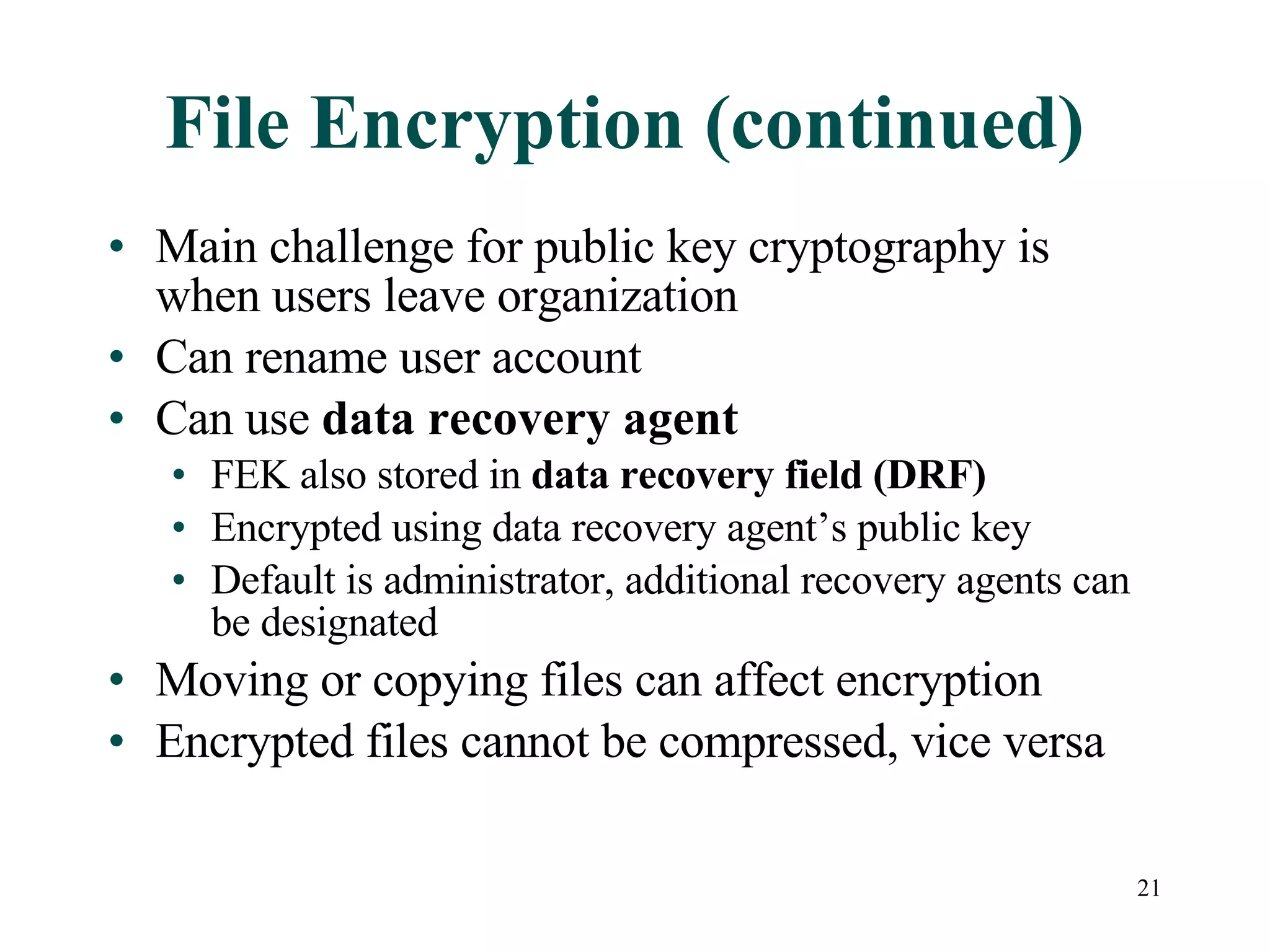 File Encryption (continued) Main challenge for public key cryptography is when users leave organization Can rename user account Can use  data recovery agent FEK also stored in  data recovery field (DRF) Encrypted using data recovery agent’s public key Default is administrator, additional recovery agents can be designated Moving or copying files can affect encryption Encrypted files cannot be compressed, vice versa 